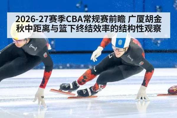 2026-27赛季CBA常规赛前瞻 广厦胡金秋中距离与篮下终结效率的结构性观察